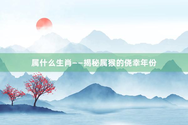 属什么生肖——揭秘属猴的侥幸年份