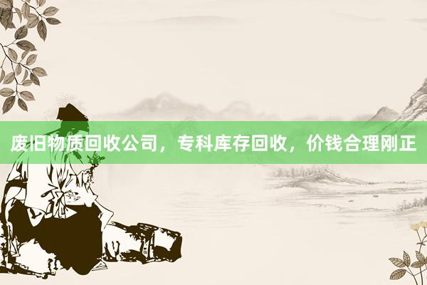 废旧物质回收公司，专科库存回收，价钱合理刚正