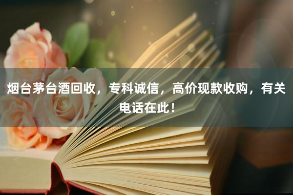 烟台茅台酒回收，专科诚信，高价现款收购，有关电话在此！